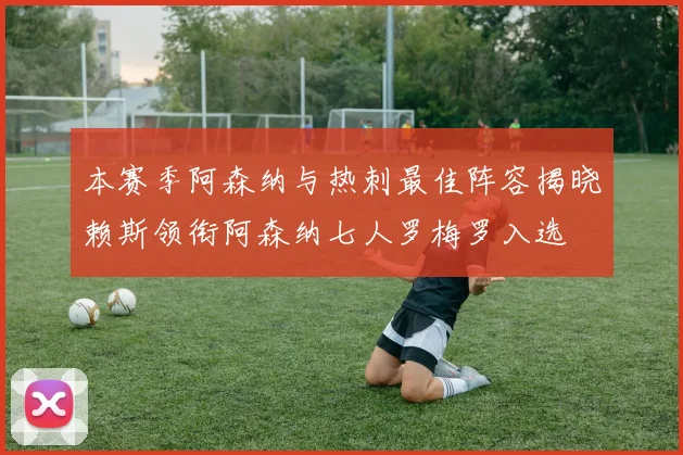 本赛季阿森纳与热刺最佳阵容揭晓赖斯领衔阿森纳七人罗梅罗入选