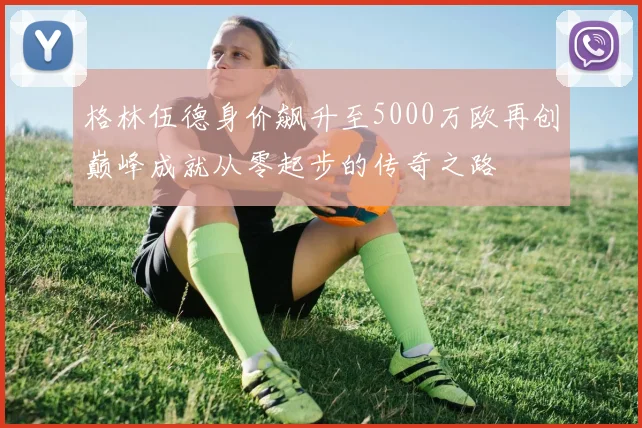 格林伍德身价飙升至5000万欧再创巅峰成就从零起步的传奇之路