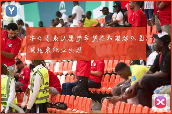 字母哥表达愿望希望在希腊球队圆满结束职业生涯