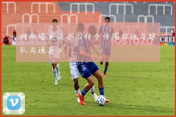 姆希塔良谈小因转会传闻称他与球队沟通甚少