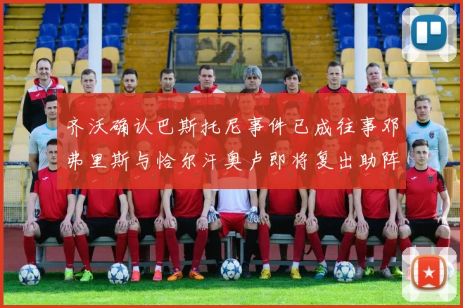 齐沃确认巴斯托尼事件已成往事邓弗里斯与恰尔汗奥卢即将复出助阵