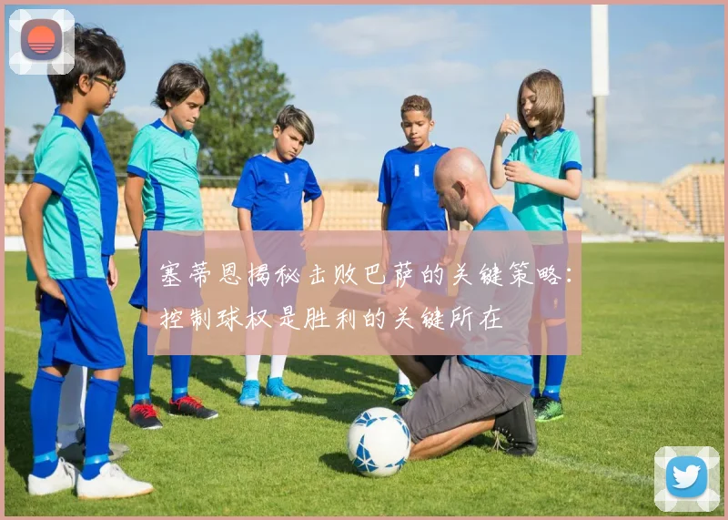 塞蒂恩揭秘击败巴萨的关键策略：控制球权是胜利的关键所在