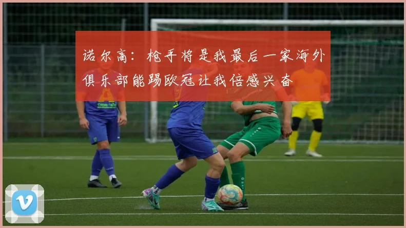诺尔高：枪手将是我最后一家海外俱乐部能踢欧冠让我倍感兴奋