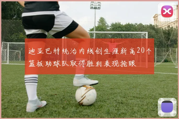 迪亚巴特统治内线创生涯新高20个篮板助球队取得胜利表现抢眼
