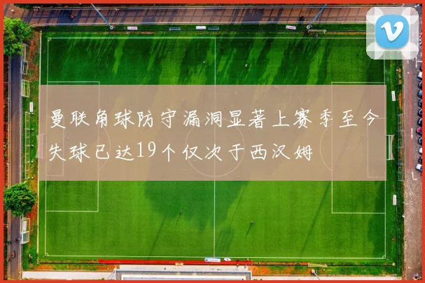 曼联角球防守漏洞显著上赛季至今失球已达19个仅次于西汉姆