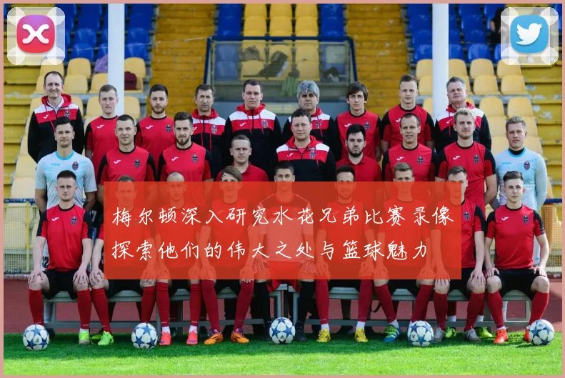 梅尔顿深入研究水花兄弟比赛录像探索他们的伟大之处与篮球魅力