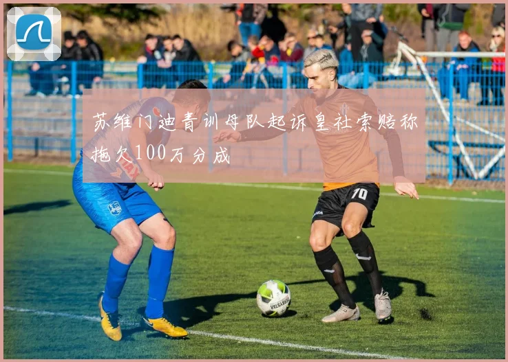 苏维门迪青训母队起诉皇社索赔称拖欠100万分成