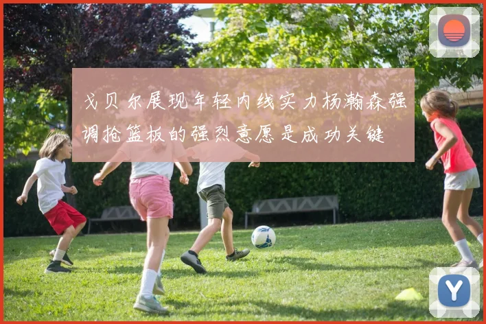 戈贝尔展现年轻内线实力杨瀚森强调抢篮板的强烈意愿是成功关键