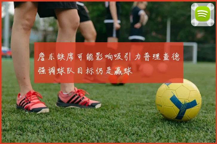 詹东缺席可能影响吸引力普理查德强调球队目标仍是赢球