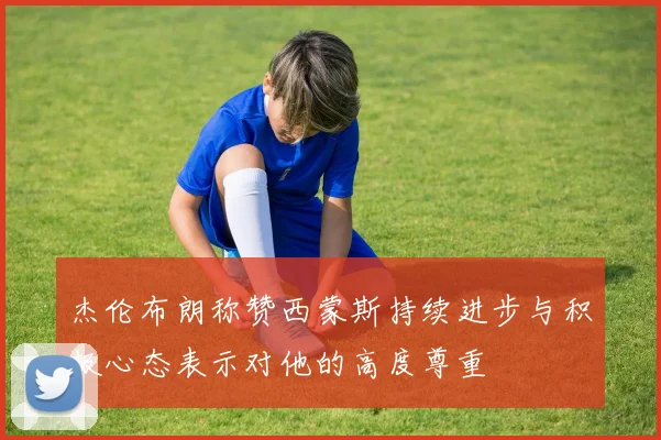 杰伦布朗称赞西蒙斯持续进步与积极心态表示对他的高度尊重